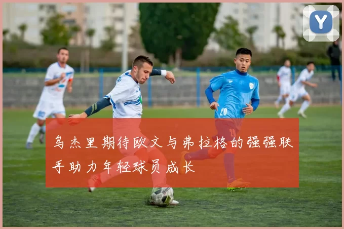 乌杰里期待欧文与弗拉格的强强联手助力年轻球员成长