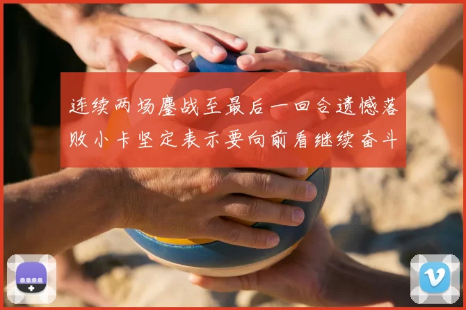 连续两场鏖战至最后一回合遗憾落败小卡坚定表示要向前看继续奋斗