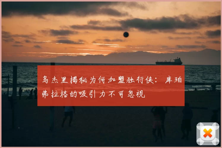 乌杰里揭秘为何加盟独行侠:库珀弗拉格的吸引力不可忽视