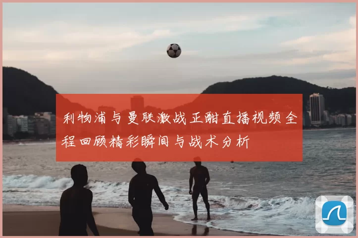 利物浦与曼联激战正酣直播视频全程回顾精彩瞬间与战术分析