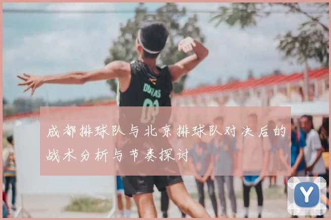 成都排球队与北京排球队对决后的战术分析与节奏探讨