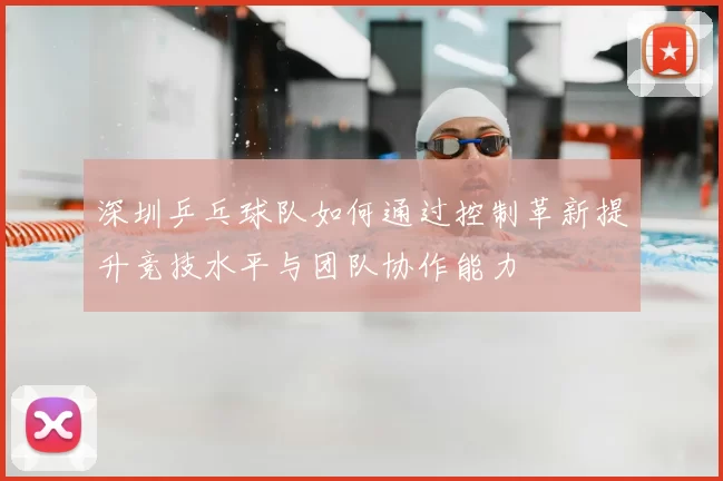 深圳乒乓球队如何通过控制革新提升竞技水平与团队协作能力