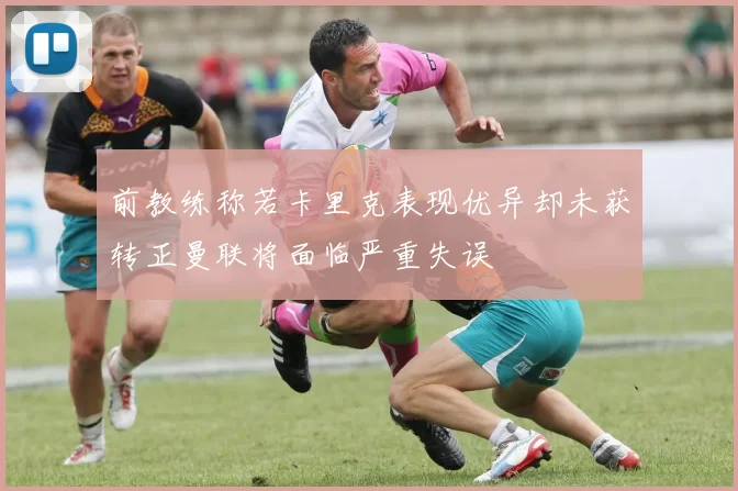 前教练称若卡里克表现优异却未获转正曼联将面临严重失误