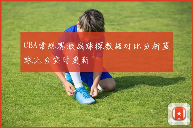 CBA常规赛激战球探数据对比分析篮球比分实时更新