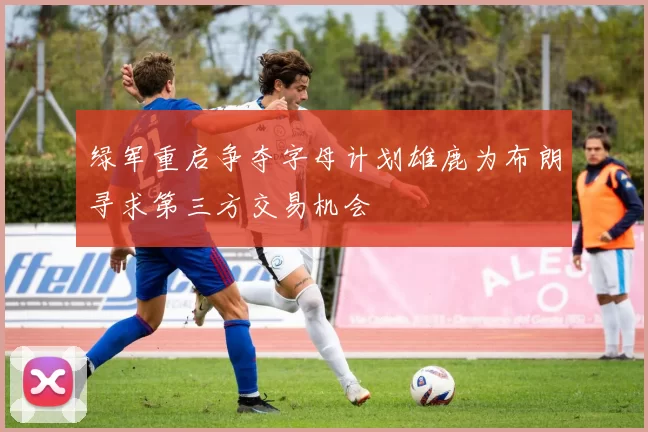绿军重启争夺字母计划雄鹿为布朗寻求第三方交易机会