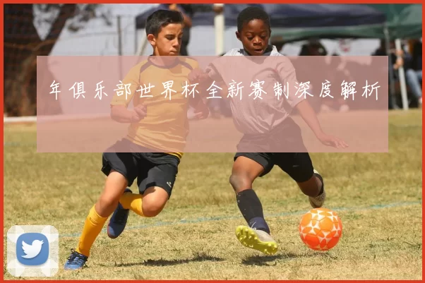 年俱乐部世界杯全新赛制深度解析