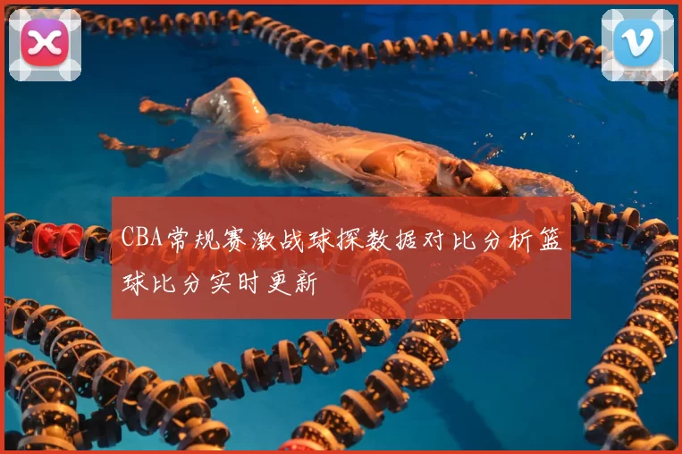 CBA常规赛激战球探数据对比分析篮球比分实时更新
