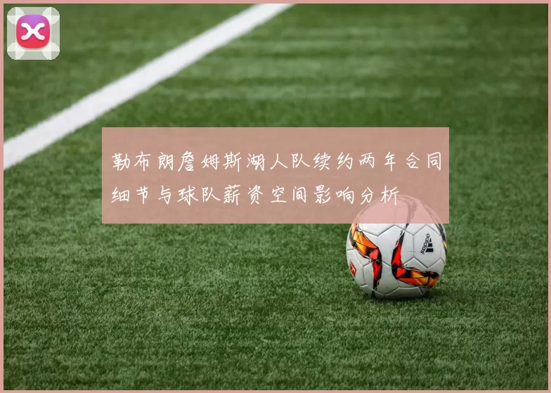 勒布朗詹姆斯湖人队续约两年合同细节与球队薪资空间影响分析