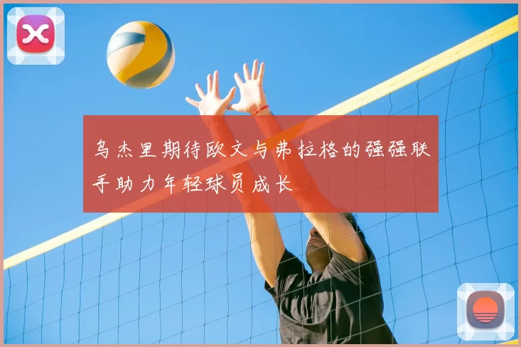 乌杰里期待欧文与弗拉格的强强联手助力年轻球员成长
