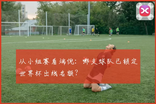 从小组赛看端倪:哪支球队已锁定世界杯出线名额?