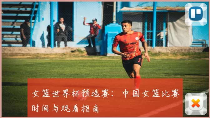 女篮世界杯预选赛：中国女篮比赛时间与观看指南