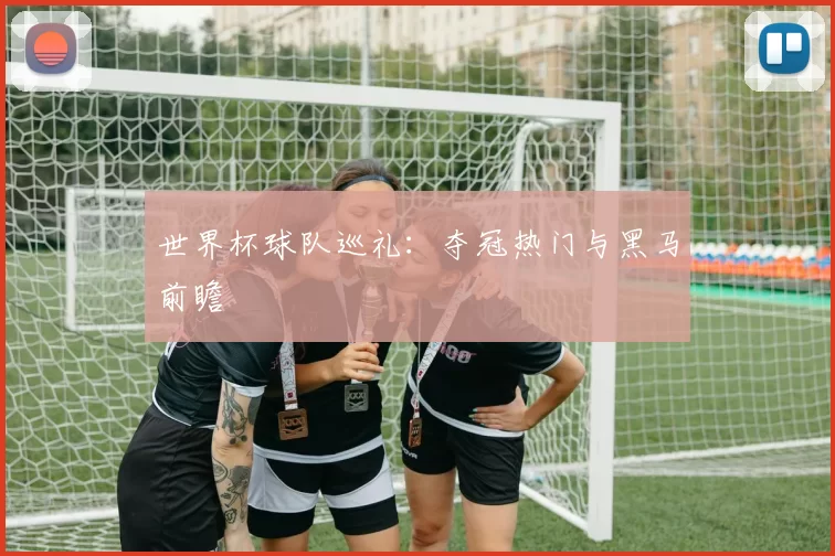 世界杯球队巡礼:夺冠热门与黑马前瞻