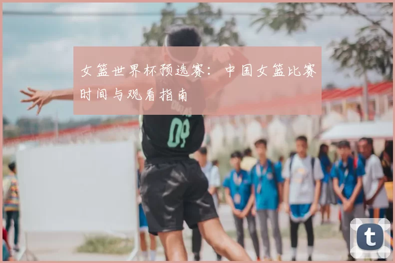 女篮世界杯预选赛：中国女篮比赛时间与观看指南