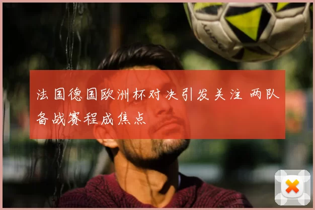 法国德国欧洲杯对决引发关注 两队备战赛程成焦点