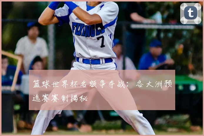 篮球世界杯名额争夺战:各大洲预选赛赛制揭秘