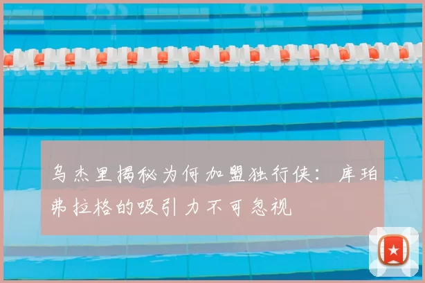乌杰里揭秘为何加盟独行侠：库珀弗拉格的吸引力不可忽视