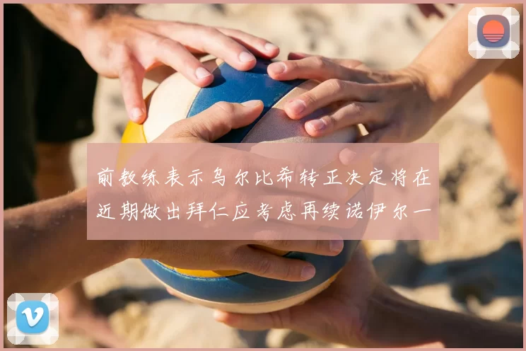 前教练表示乌尔比希转正决定将在近期做出拜仁应考虑再续诺伊尔一年合同