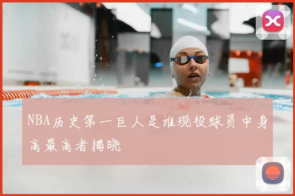 NBA历史第一巨人是谁现役球员中身高最高者揭晓