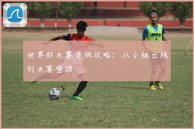 世界杯决赛晋级攻略:从小组出线到决赛登顶