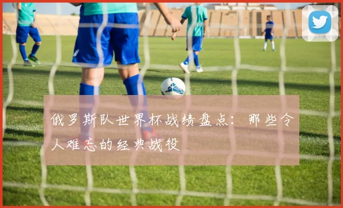 俄罗斯队世界杯战绩盘点:那些令人难忘的经典战役