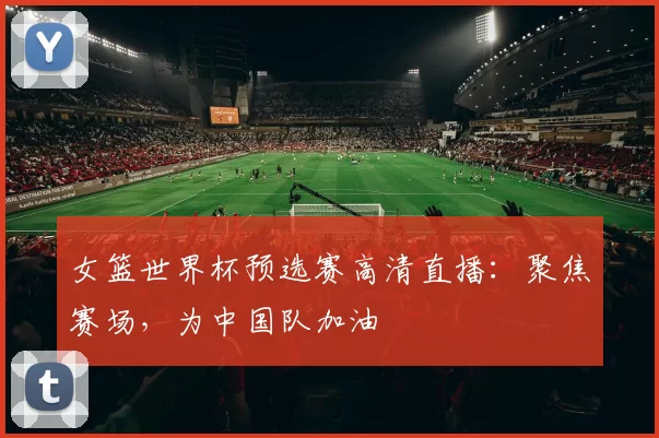 女篮世界杯预选赛高清直播:聚焦赛场,为中国队加油
