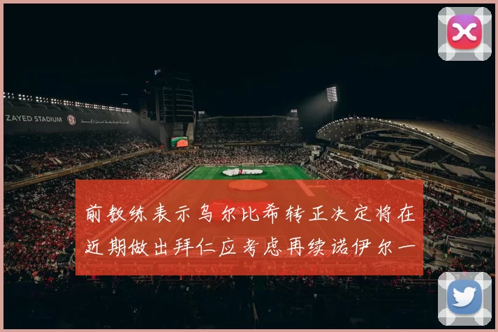 前教练表示乌尔比希转正决定将在近期做出拜仁应考虑再续诺伊尔一年合同
