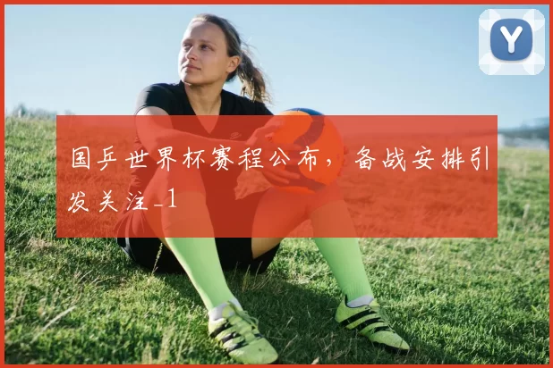 国乒世界杯赛程公布,备战安排引发关注_1