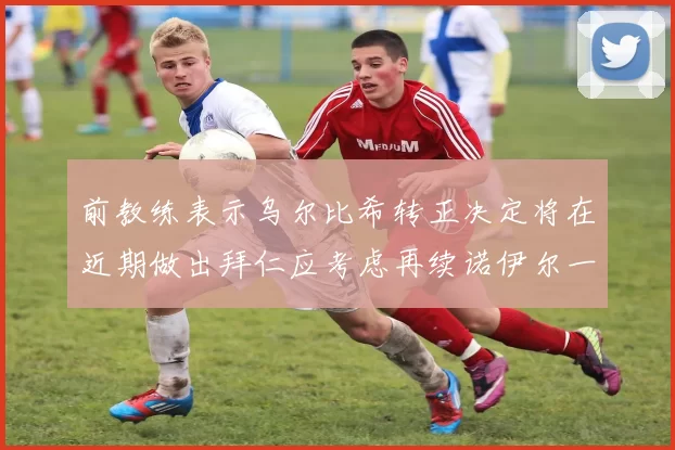 前教练表示乌尔比希转正决定将在近期做出拜仁应考虑再续诺伊尔一年合同