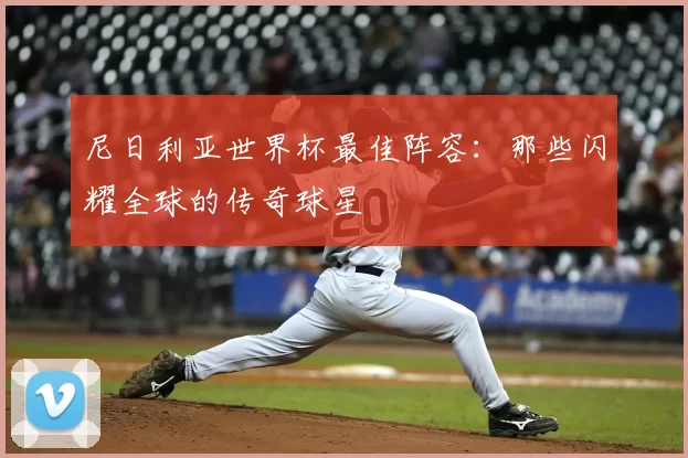 尼日利亚世界杯最佳阵容:那些闪耀全球的传奇球星