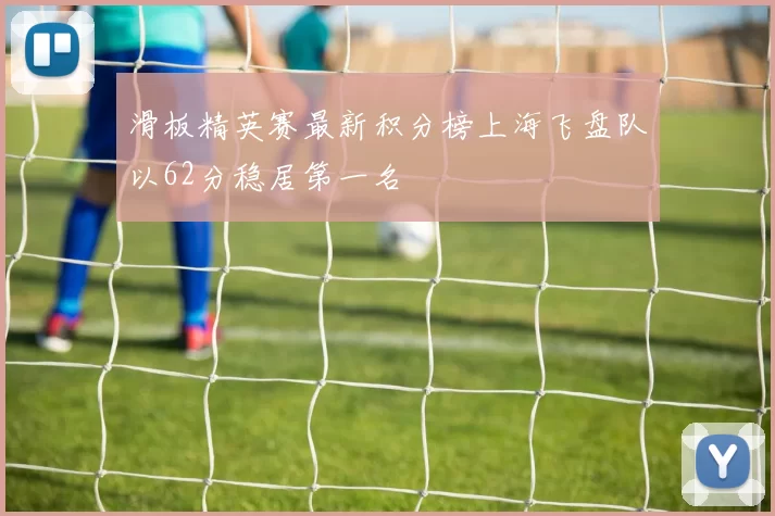 滑板精英赛最新积分榜上海飞盘队以62分稳居第一名