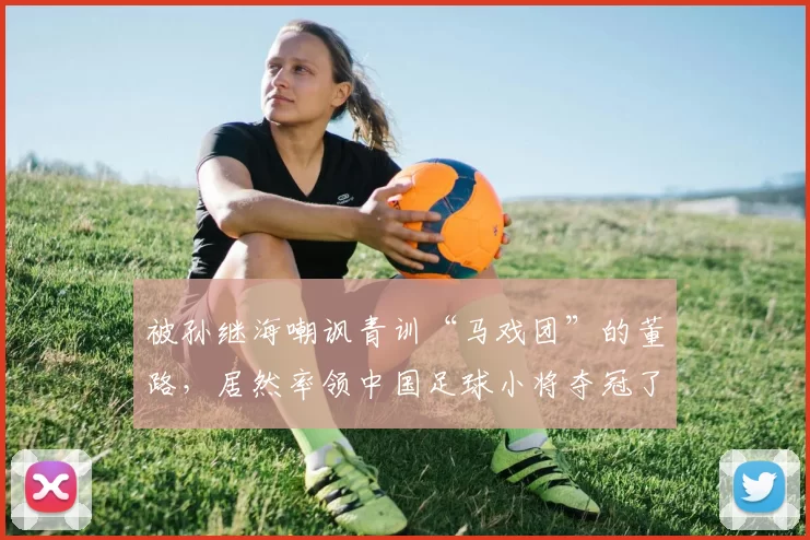 被孙继海嘲讽青训“马戏团”的董路,居然率领中国足球小将夺冠了