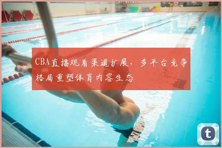 CBA直播观看渠道扩展,多平台竞争格局重塑体育内容生态
