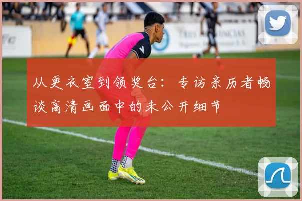 从更衣室到领奖台:专访亲历者畅谈高清画面中的未公开细节