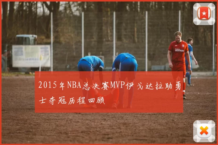2015年NBA总决赛MVP伊戈达拉助勇士夺冠历程回顾