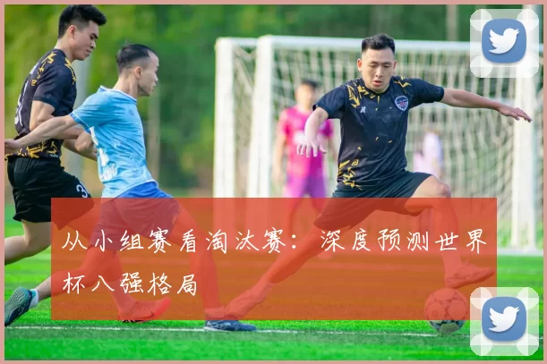 从小组赛看淘汰赛:深度预测世界杯八强格局