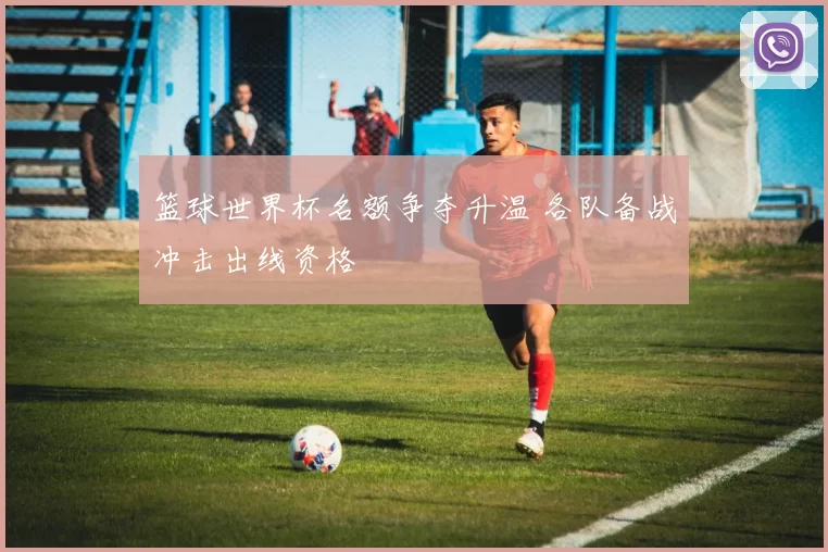篮球世界杯名额争夺升温 各队备战冲击出线资格