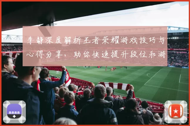 李静深度解析王者荣耀游戏技巧与心得分享,助你快速提升段位和游戏体验