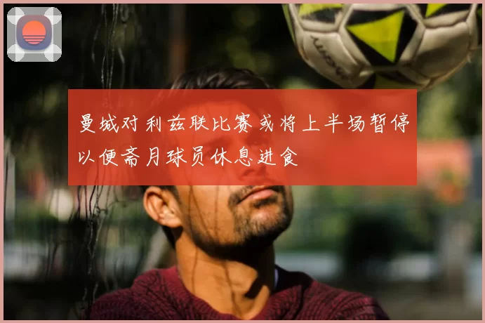 曼城对利兹联比赛或将上半场暂停以便斋月球员休息进食