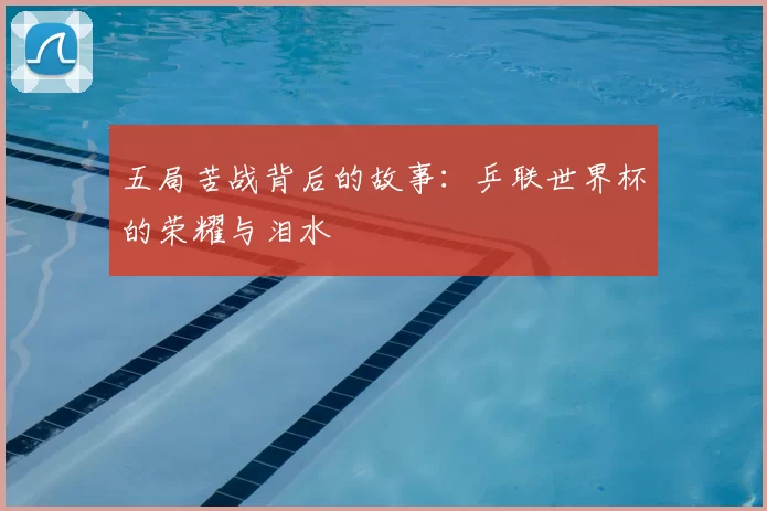 五局苦战背后的故事:乒联世界杯的荣耀与泪水